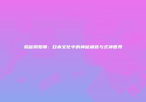 揭秘阴阳师：日本文化中的神秘角色与式神世界