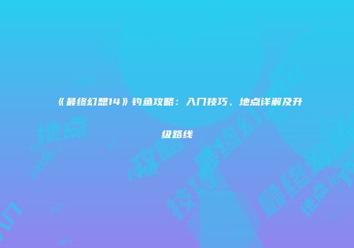 《最终幻想14》钓鱼攻略：入门技巧、地点详解及升级路线
