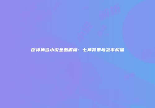 原神神选小说全面解析：七神背景与故事构思