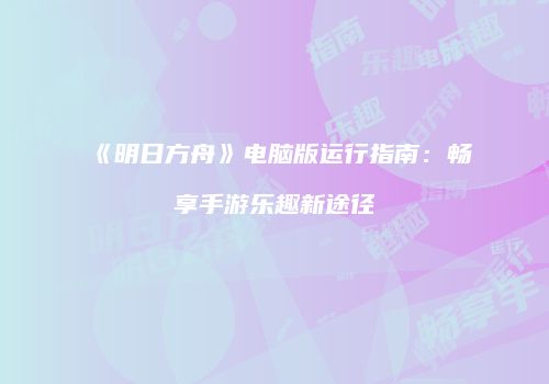 《明日方舟》电脑版运行指南：畅享手游乐趣新途径