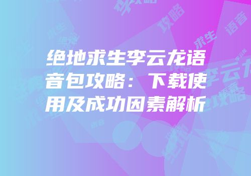 绝地求生李云龙语音包攻略：下载使用及成功因素解析