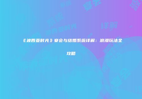 《波西亚时光》宴会与结婚系统详解：浪漫玩法全攻略