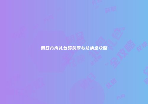 明日方舟礼包码获取与兑换全攻略