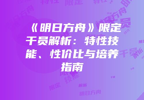 《明日方舟》限定干员解析：特性技能、性价比与培养指南