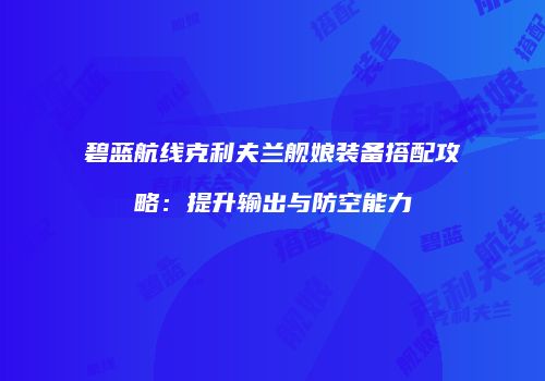 碧蓝航线克利夫兰舰娘装备搭配攻略：提升输出与防空能力