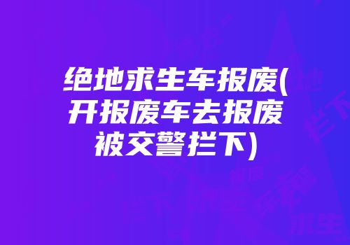 绝地求生车报废(开报废车去报废被交警拦下)