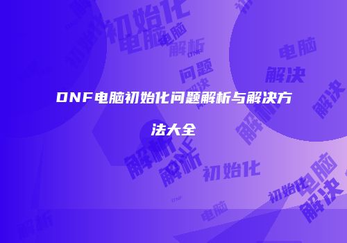 DNF电脑初始化问题解析与解决方法大全