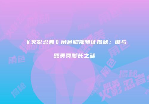 《火影忍者》角色脚部特征揭秘：琳与照美冥脚长之谜