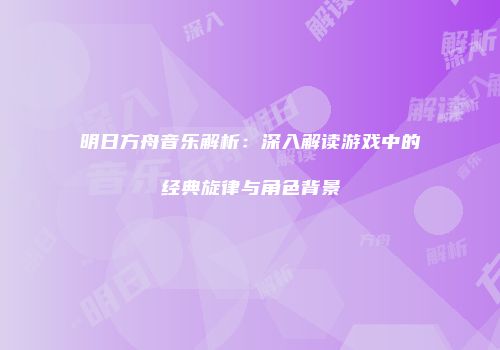 明日方舟音乐解析：深入解读游戏中的经典旋律与角色背景