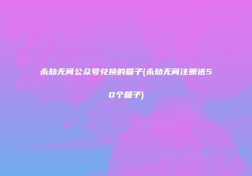 永劫无间公众号兑换的箱子(永劫无间注册送50个箱子)