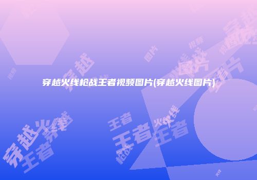 穿越火线枪战王者视频图片(穿越火线图片)