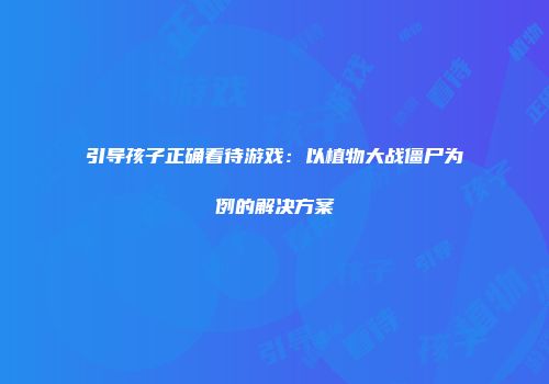 引导孩子正确看待游戏：以植物大战僵尸为例的解决方案