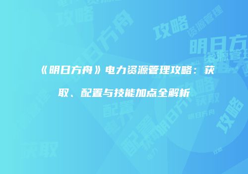 《明日方舟》电力资源管理攻略：获取、配置与技能加点全解析
