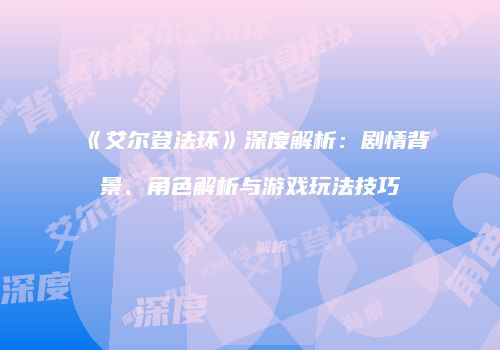 《艾尔登法环》深度解析：剧情背景、角色解析与游戏玩法技巧