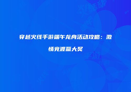 穿越火线手游端午龙舟活动攻略：激情竞渡赢大奖