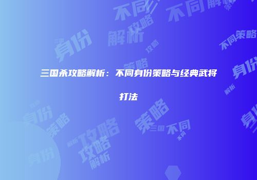 三国杀攻略解析：不同身份策略与经典武将打法
