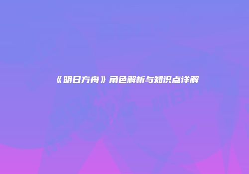 《明日方舟》角色解析与知识点详解