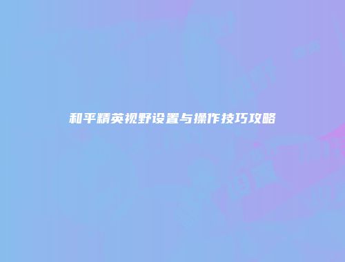 和平精英视野设置与操作技巧攻略