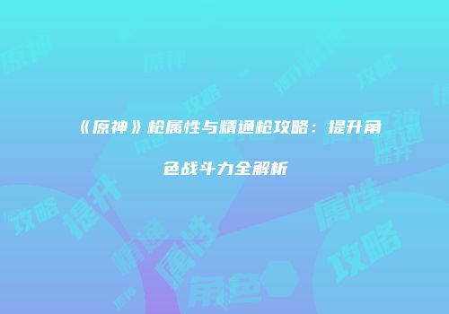 《原神》枪属性与精通枪攻略：提升角色战斗力全解析
