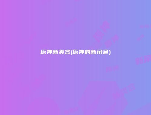 原神新类容(原神的新角色)