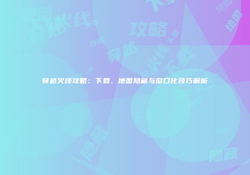 穿越火线攻略：下载、地图隐藏与窗口化技巧解析