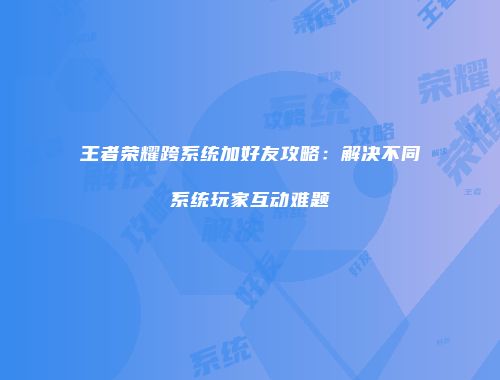 王者荣耀跨系统加好友攻略：解决不同系统玩家互动难题