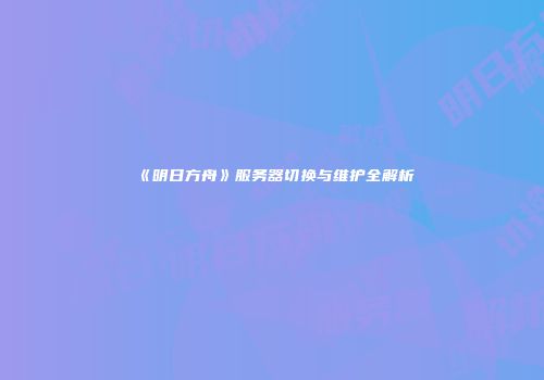 《明日方舟》服务器切换与维护全解析