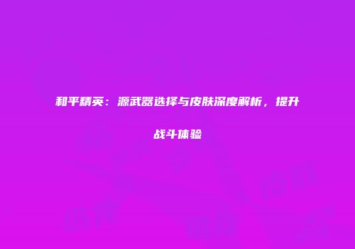 和平精英：源武器选择与皮肤深度解析，提升战斗体验