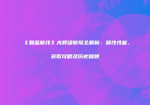 《碧蓝航线》光辉级航母全解析：属性性能、获取攻略及历史回顾
