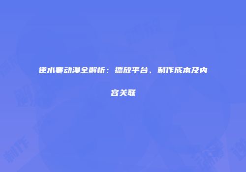 逆水寒动漫全解析：播放平台、制作成本及内容关联