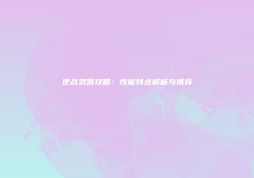 逆战武器攻略：性能特点解析与推荐
