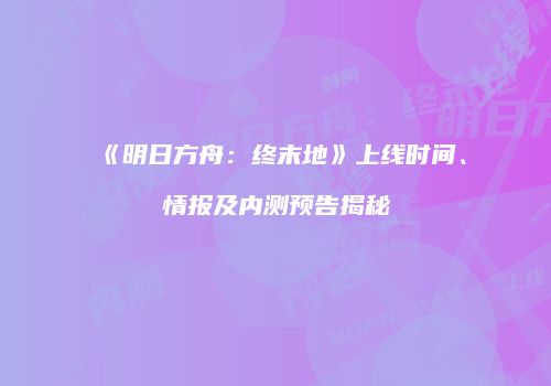 《明日方舟：终末地》上线时间、情报及内测预告揭秘