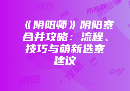 《阴阳师》阴阳寮合并攻略：流程、技巧与萌新选寮建议