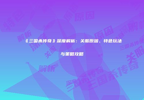《三国杀传奇》深度解析：关服原因、特色玩法与策略攻略