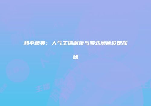 和平精英：人气主播解析与游戏角色设定探秘