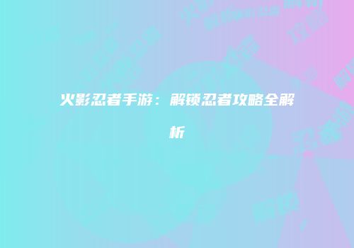 火影忍者手游：解锁忍者攻略全解析