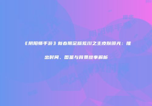 《阴阳师手游》新春限定版荒川之主皮肤曝光：推出时间、图鉴与背景故事解析