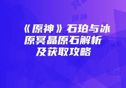 《原神》石珀与冰原冥晶原石解析及获取攻略