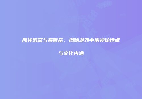 原神酒窑与春香窑：揭秘游戏中的神秘地点与文化内涵