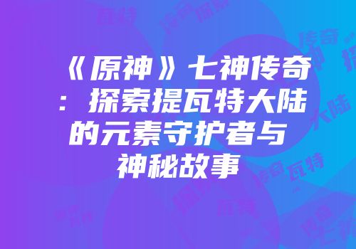 《原神》七神传奇：探索提瓦特大陆的元素守护者与神秘故事