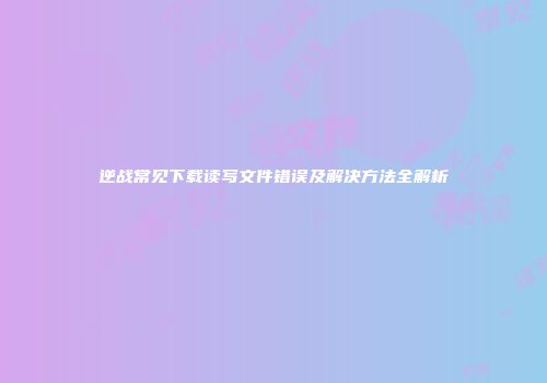 逆战常见下载读写文件错误及解决方法全解析