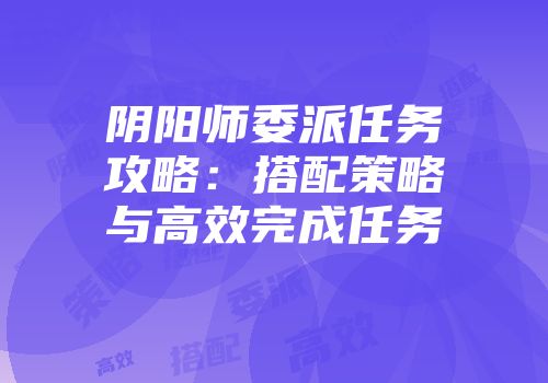 阴阳师委派任务攻略：搭配策略与高效完成任务