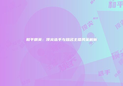 和平精英：顶尖选手与知名主播风采解析