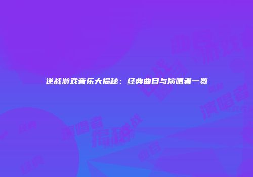 逆战游戏音乐大揭秘：经典曲目与演唱者一览