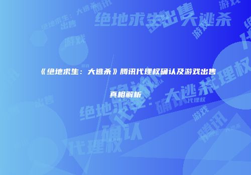 《绝地求生：大逃杀》腾讯代理权确认及游戏出售真相解析