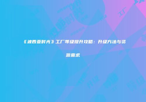 《波西亚时光》工厂等级提升攻略：升级方法与资源需求