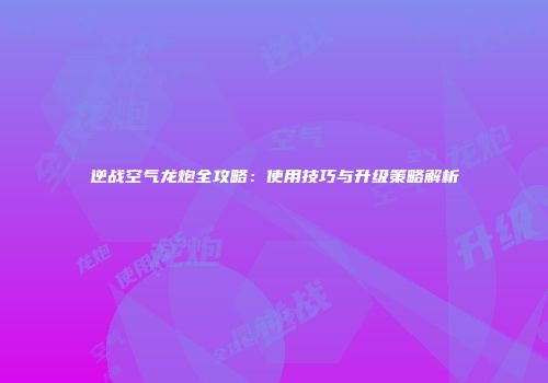 逆战空气龙炮全攻略：使用技巧与升级策略解析