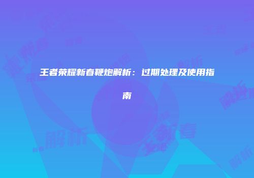 王者荣耀新春鞭炮解析：过期处理及使用指南