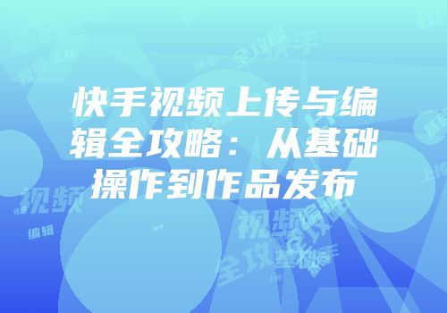 快手视频上传与编辑全攻略：从基础操作到作品发布