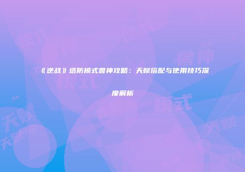《逆战》塔防模式兽神攻略：天赋搭配与使用技巧深度解析
